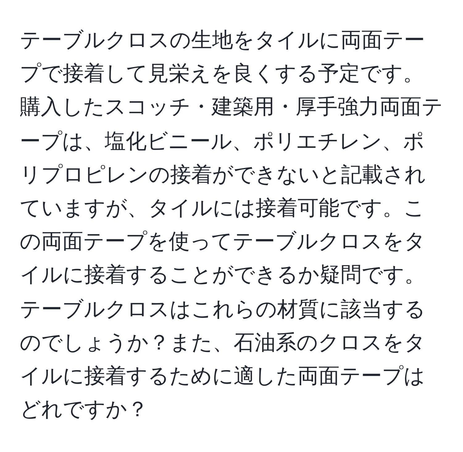 テーブルクロスの生地をタイルに両面テープで接着して見栄えを良くする予定です。購入したスコッチ・建築用・厚手強力両面テープは、塩化ビニール、ポリエチレン、ポリプロピレンの接着ができないと記載されていますが、タイルには接着可能です。この両面テープを使ってテーブルクロスをタイルに接着することができるか疑問です。テーブルクロスはこれらの材質に該当するのでしょうか？また、石油系のクロスをタイルに接着するために適した両面テープはどれですか？