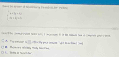 Solve the system of equations by the substitution method.
beginarrayl x+8y=42 5x+4y=5endarray.
Select the correct choice below and, if necessary, fill in the answer box to complete your choice.
A. The solution is □ (Simplify your answer. Type an ordered pair)
B. There are infinitely many solutions.
C. There is no solution.