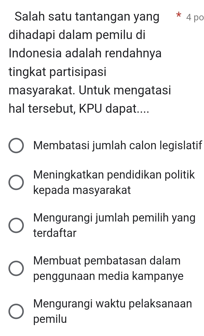 Salah satu tantangan yang * 4 po
dihadapi dalam pemilu di
Indonesia adalah rendahnya
tingkat partisipasi
masyarakat. Untuk mengatasi
hal tersebut, KPU dapat....
Membatasi jumlah calon legislatif
Meningkatkan pendidikan politik
kepada masyarakat
Mengurangi jumlah pemilih yang
terdaftar
Membuat pembatasan dalam
penggunaan media kampanye
Mengurangi waktu pelaksanaan
pemilu