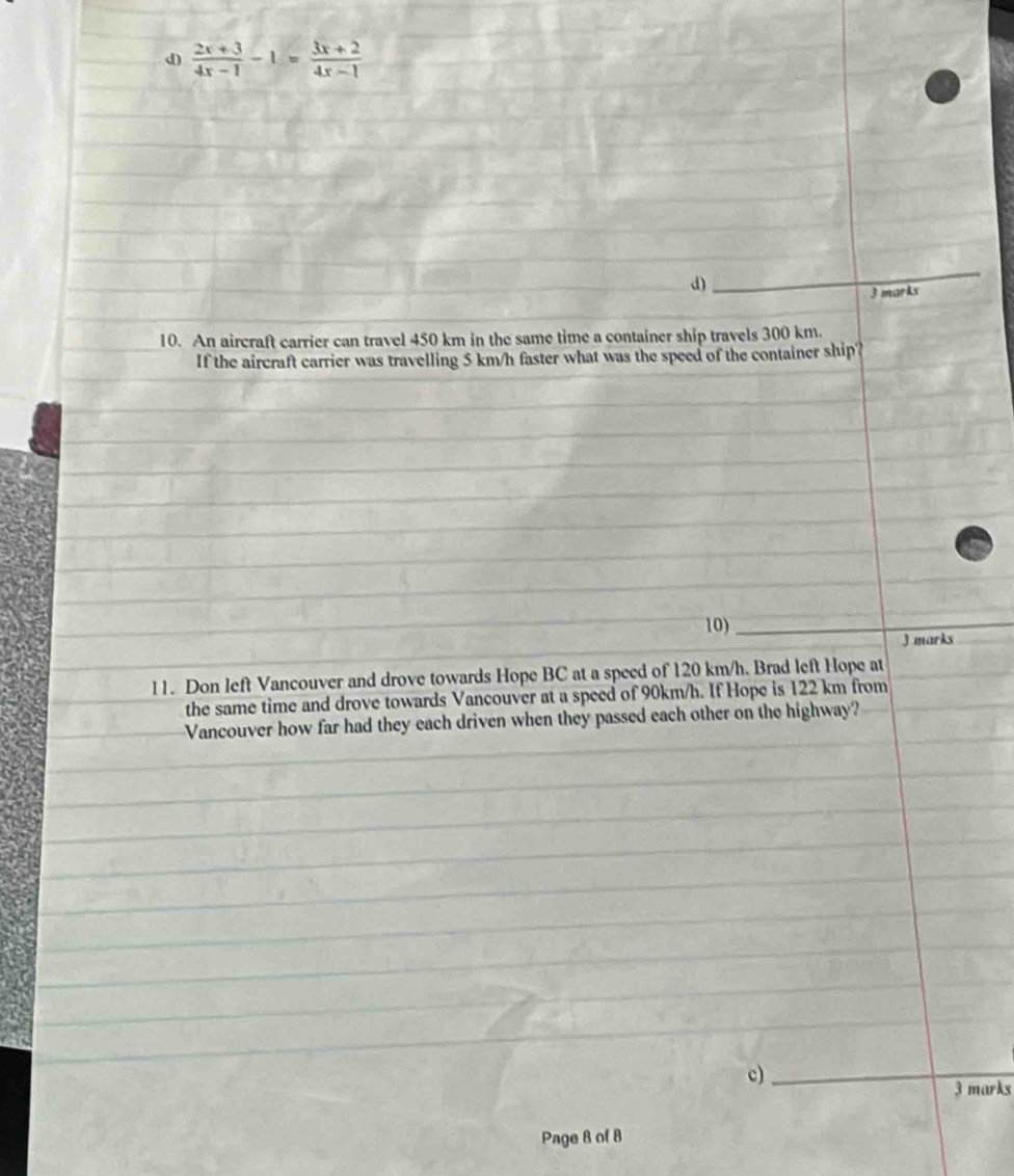 (2x+3)/4x-1 -1= (3x+2)/4x-1 
d) 
_ 
3 marks 
10. An aircraft carrier can travel 450 km in the same time a container ship travels 300 km. 
If the aircraft carrier was travelling 5 km/h faster what was the speed of the container ship? 
10)_ 
3 marks 
11. Don left Vancouver and drove towards Hope BC at a speed of 120 km/h. Brad left Hope at 
the same time and drove towards Vancouver at a speed of 90km/h. If Hope is 122 km from 
Vancouver how far had they each driven when they passed each other on the highway? 
c)_ 
_ 
3 marks 
Page 8 of 8
