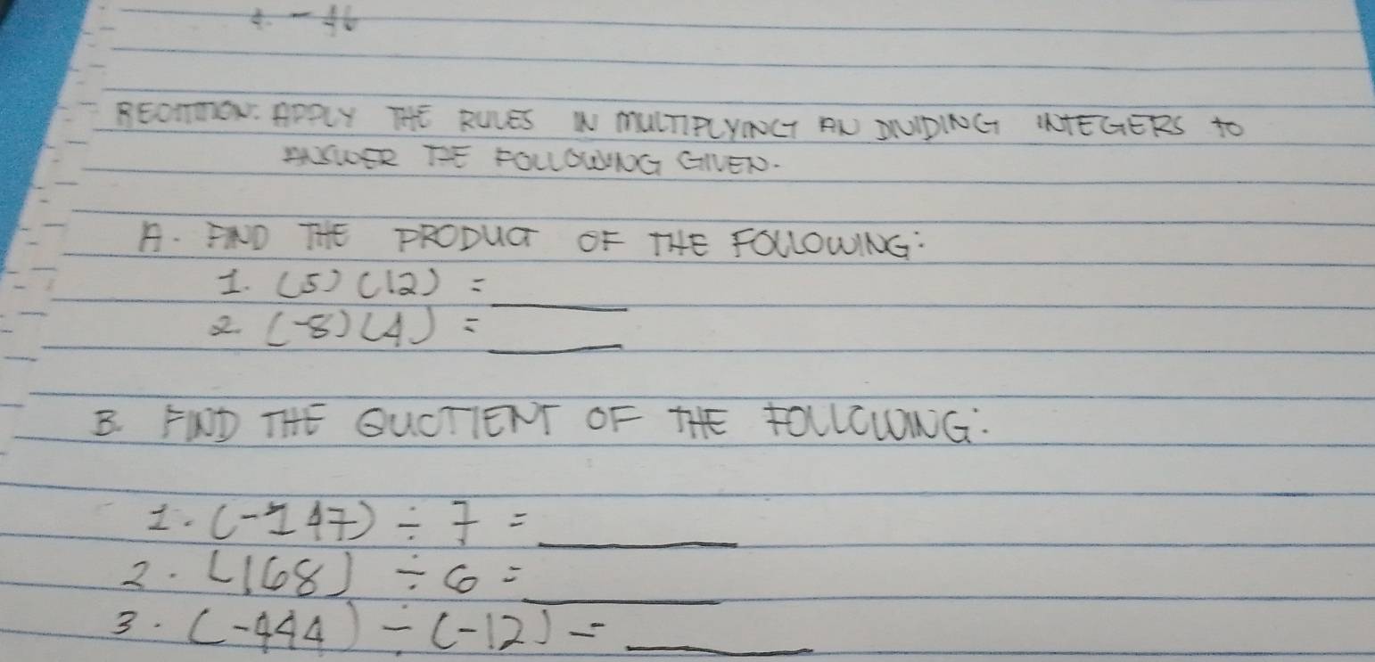 4.-46 
BEOmON. APRLY THE ROLES W MUITIRLYNGT AN SUIPINGT ITEGERS to 
AUSER TE FOLLGWIOG GNEN. 
B. ND THE PRODUGT OF THE FOLLOWING: 
1. (5)(12)=_  _ 
2. (-8)(4)=_  _ 
B. FWD THE QUCTIENT OF THE FOLLCWONG. 
I. (-147)/ 7= _ 
2. (168)/ 6= _ sqrt(100)-1000sqrt(1000)
3. (-444)/ (-12)=_  _