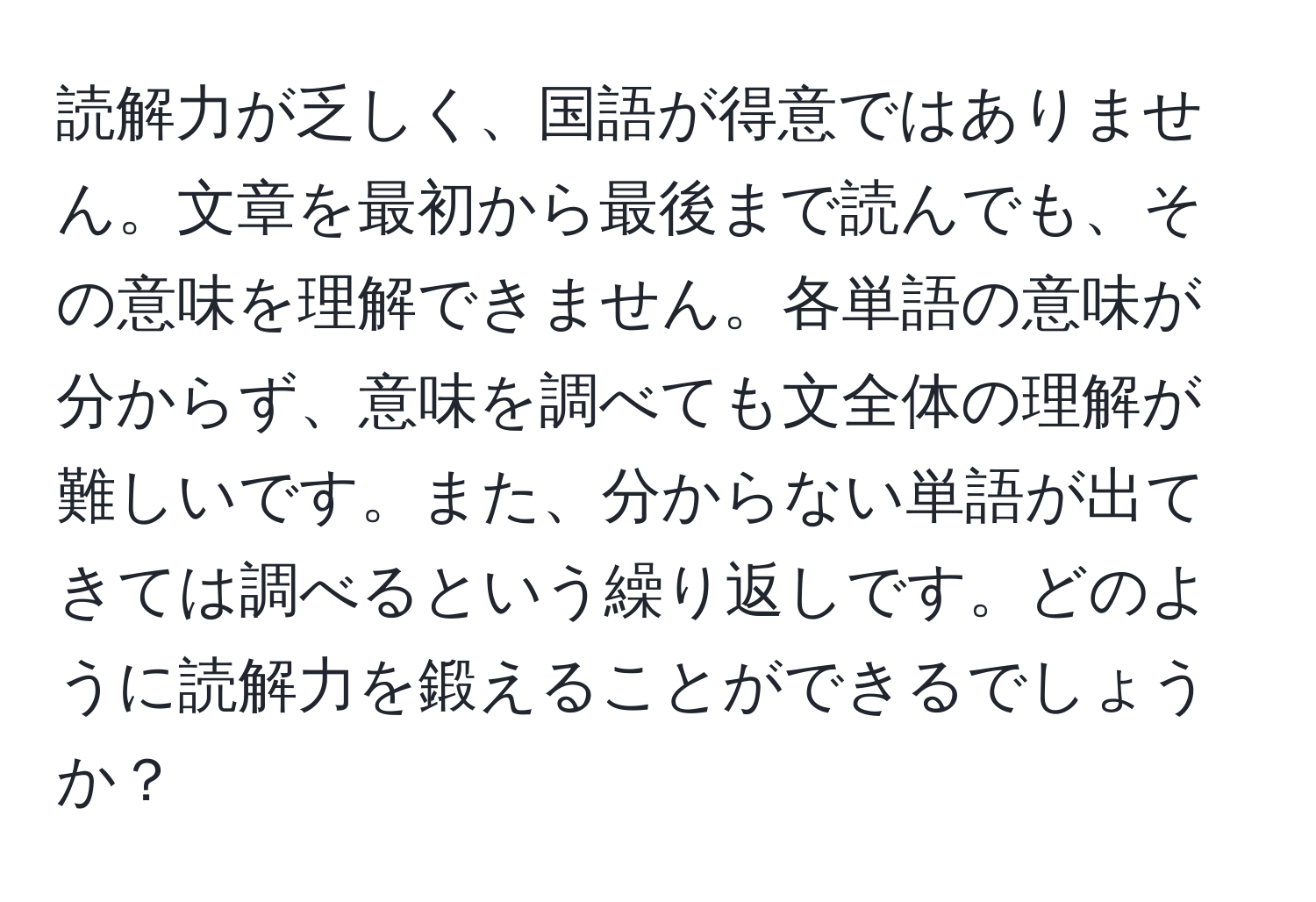 読解力が乏しく、国語が得意ではありません。文章を最初から最後まで読んでも、その意味を理解できません。各単語の意味が分からず、意味を調べても文全体の理解が難しいです。また、分からない単語が出てきては調べるという繰り返しです。どのように読解力を鍛えることができるでしょうか？