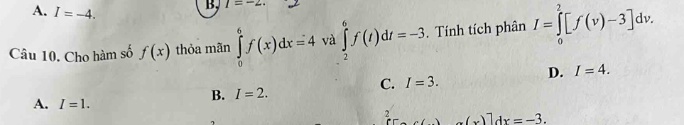 A. I=-4. 
B, I=-2. 
Câu 10. Cho hàm số f(x) thỏa mãn ∈tlimits _0^6f(x)dx=4 và ∈tlimits _2^6f(t)dt=-3, . Tính tích phân I=∈tlimits _0^2[f(v)-3]dv.
D. I=4.
C. I=3.
A. I=1.
B. I=2. 
2 x(x)]dx=-3.