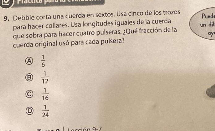 Practica para la
9. Debbie corta una cuerda en sextos. Usa cinco de los trozos Puede
para hacer collares. Usa longitudes iguales de la cuerda un dib
que sobra para hacer cuatro pulseras. ¿Qué fracción de la
ay
cuerda original usó para cada pulsera?
A  1/6 
 1/12 
C  1/16 
D  1/24 
acción 9-7