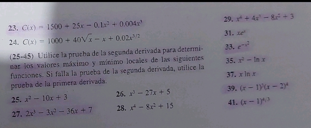 C(x)=1500+25x-0.1x^2+0.004x^3 29. x^4+4x^3-8x^2+3
24. C(x)=1000+40sqrt(x)-x+0.02x^(3/2)
31. xe^x
(25-45) Utilice la prueba de la segunda derivada para determi - 33. e^(-x^2)
nar los valores máximo y mínimo locales de las siguientes 35. x^2-ln x
funciones. Si falla la prueba de la segunda derivada, utilice la 
37. xln x
prueba de la primera derivada. 
39. 
26. 
25. x^2-10x+3 x^3-27x+5 (x-1)^3(x-2)^4
27. 2x^3-3x^2-36x+7 28. x^4-8x^2+15
41. (x-1)^4/3