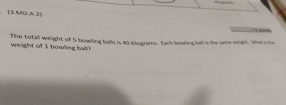 (3.MD.A.2) 
1 2 points 
The total weight of 5 bowling balls is 40 kilograms. Each bowling ball is the same weight. What is the 
weight of 1 bowling ball?