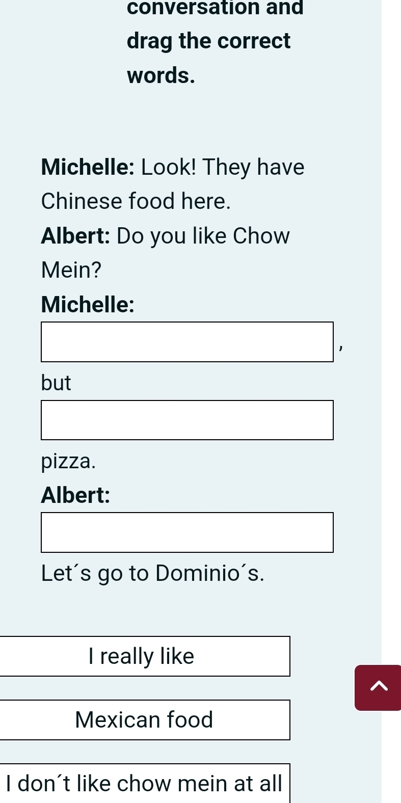 conversation and 
drag the correct 
words. 
Michelle: Look! They have 
Chinese food here. 
Albert: Do you like Chow 
Mein? 
Michelle: 
J 
but 
pizza. 
Albert: 
Let's go to Dominio's. 
I really like 
Mexican food 
I don't like chow mein at all