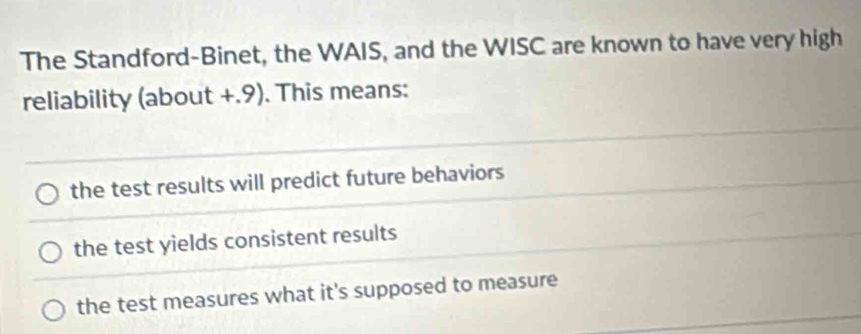 The Standford-Binet, the WAIS, and the WISC are known to have very high
reliability (about +.9). This means:
the test results will predict future behaviors
the test yields consistent results
the test measures what it's supposed to measure