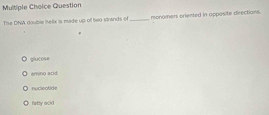 Question
The DNA double helix is made up of two strands of _monomers oriented in opposite directions.
glucose
amino acid
nucleotide
fatty acid