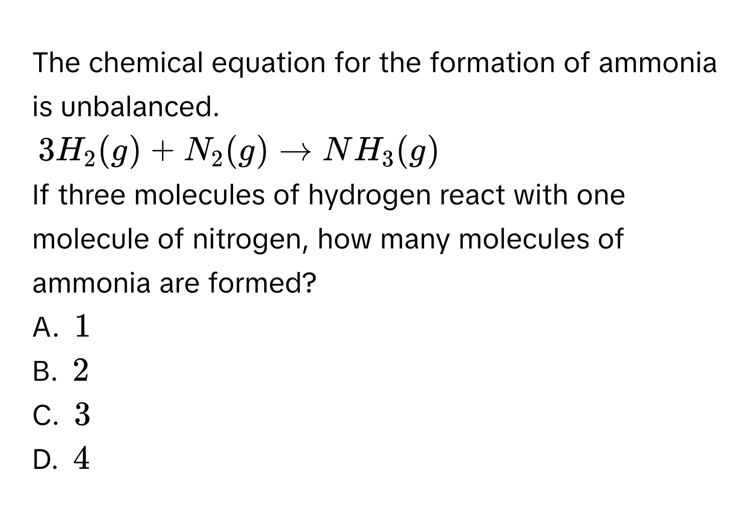 The chemical equation for the formation of ammonia is unbalanced.
$3H_2(g)+N_2(g)to NH_3(g)$
If three molecules of hydrogen react with one molecule of nitrogen, how many molecules of ammonia are formed? 
A. $1$
B. $2$
C. $3$
D. $4$