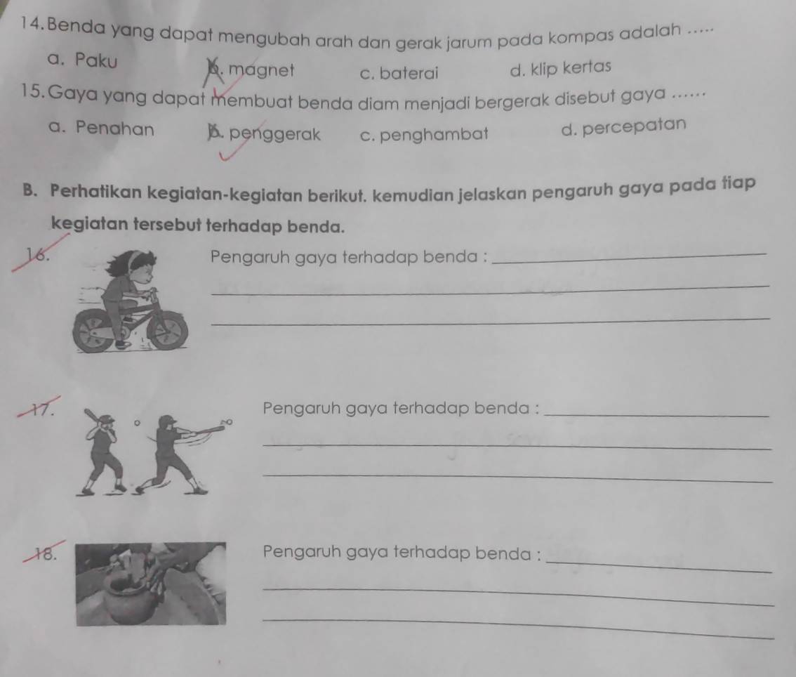 Benda yang dapat mengubah arah dan gerak jarum pada kompas adalah .....
a. Paku 6. magnet c. baterai d. klip kertas
15.Gaya yang dapat membuat benda diam menjadi bergerak disebut gaya .....
a. Penahan ). penggerak c. penghambat d. percepatan
B. Perhatikan kegiatan-kegiatan berikut. kemudian jelaskan pengaruh gaya pada tiap
kegiatan tersebut terhadap benda.
16. Pengaruh gaya terhadap benda :_
_
_
17.Pengaruh gaya terhadap benda :_
_
_
18.Pengaruh gaya terhadap benda :_
_
_