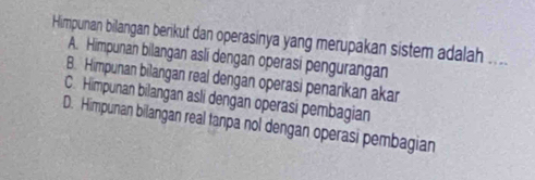 Himpunan bilangan berikut dan operasinya yang merupakan sistem adalah ....
A. Himpunan bilangan asli dengan operasi pengurangan
B. Himpunan bilangan real dengan operasi penarikan akar
C. Himpunan bilangan asli dengan operasi pembagian
D. Himpunan bilangan real tanpa nol dengan operasi pembagian