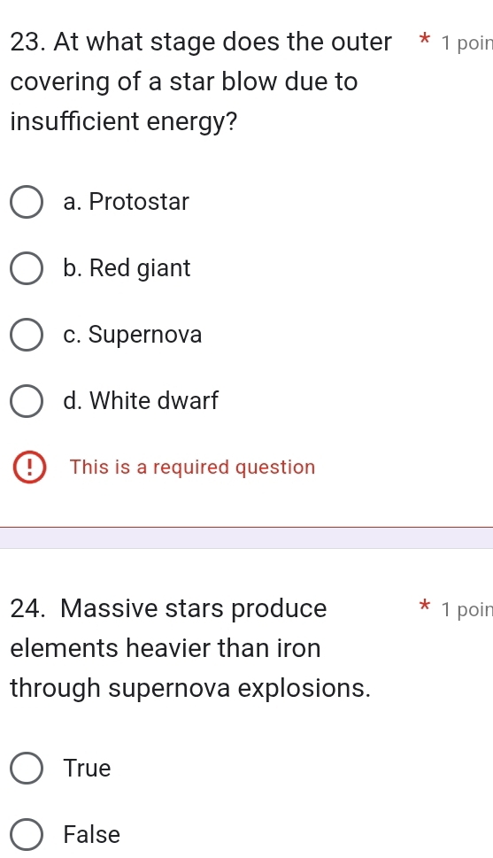 At what stage does the outer * 1 poin
covering of a star blow due to
insufficient energy?
a. Protostar
b. Red giant
c. Supernova
d. White dwarf
This is a required question
24. Massive stars produce 1 poir
elements heavier than iron
through supernova explosions.
True
False