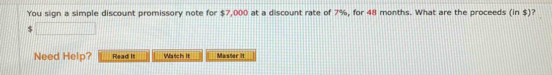 You sign a simple discount promissory note for $7,000 at a discount rate of 7%, for 48 months. What are the proceeds (in$) ? 
□ 
Need Help? Read It Watch It Master it