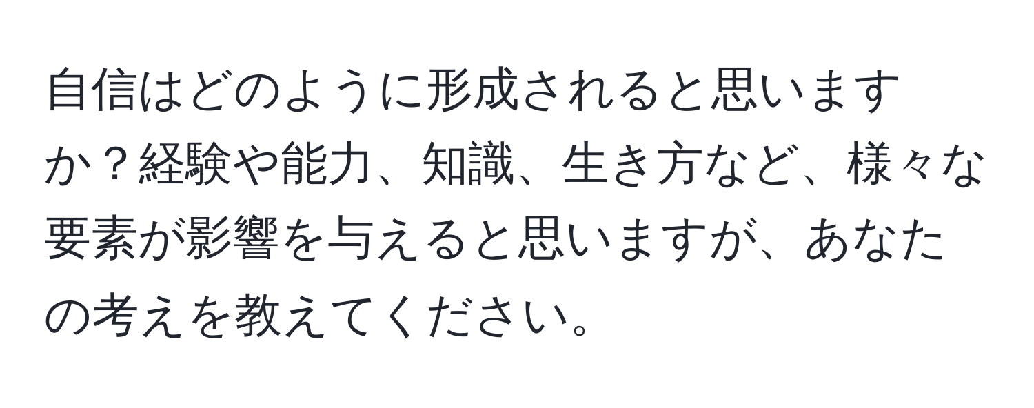 自信はどのように形成されると思いますか？経験や能力、知識、生き方など、様々な要素が影響を与えると思いますが、あなたの考えを教えてください。