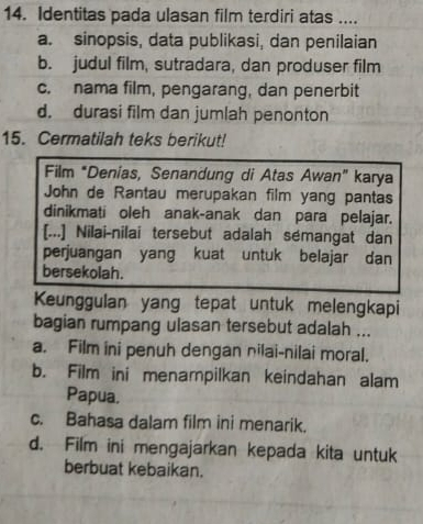 Identitas pada ulasan film terdiri atas ....
a. sinopsis, data publikasi, dan penilaian
b. judul film, sutradara, dan produser film
c. nama film, pengarang, dan penerbit
d. durasi film dan jumlah penonton
15. Cermatilah teks berikut!
Film *Denias, Senandung di Atas Awan" karya
John de Rantau merupakan film yang pantas
dinikmati oleh anak-anak dan para pelajar.
[...] Nilai-nilai tersebut adalah sémangat dan
perjuangan yang kuat untuk belajar dan
bersekolah.
Keunggulan yang tepat untuk melengkapi
bagian rumpang ulasan tersebut adalah ...
a. Film ini penuh dengan nilai-nilai moral.
b. Film ini menampilkan keindahan alam
Papua.
c. Bahasa dalam film ini menarik.
d. Film ini mengajarkan kepada kita untuk
berbuat kebaikan.