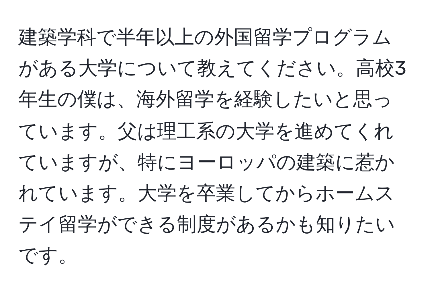 建築学科で半年以上の外国留学プログラムがある大学について教えてください。高校3年生の僕は、海外留学を経験したいと思っています。父は理工系の大学を進めてくれていますが、特にヨーロッパの建築に惹かれています。大学を卒業してからホームステイ留学ができる制度があるかも知りたいです。