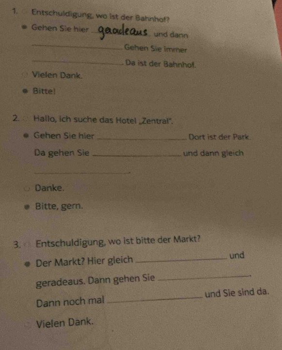 Entschuldigung, wo ist der Bahnhof? 
Gehen Sie hier _und dann 
_ 
Gehen Sie immer 
_ 
Da ist der Bahnhof. 
Vielen Dank. 
Bitte! 
2. Hallo, ich suche das Hotel „Zentral'. 
Gehen Sie hier _Dort ist der Park. 
Da gehen Sie _und dann gleich 
_ 
Danke. 
Bitte, gern. 
3. Entschuldigung, wo ist bitte der Markt? 
Der Markt? Hier gleich _und 
geradeaus. Dann gehen Sie 
_ 
. 
Dann noch mal _und Sie sind da. 
Vielen Dank.