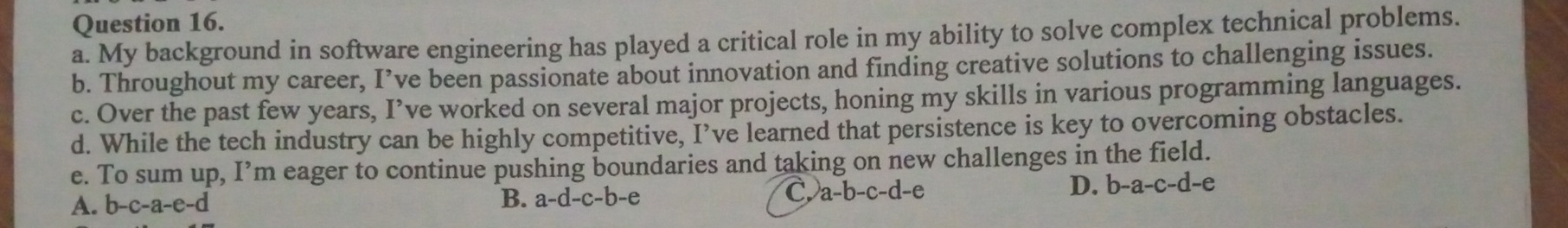 My background in software engineering has played a critical role in my ability to solve complex technical problems.
b. Throughout my career, I’ve been passionate about innovation and finding creative solutions to challenging issues.
c. Over the past few years, I’ve worked on several major projects, honing my skills in various programming languages.
d. While the tech industry can be highly competitive, I’ve learned that persistence is key to overcoming obstacles.
e. To sum up, I’m eager to continue pushing boundaries and taking on new challenges in the field.
A. b-c-a-e-d
B. a-d-c-b-e a-b-c-d-e D. b-a-c-d-e
C