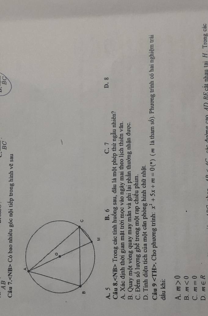 AB
overline (BC)^(·)
BC
Câu 7.∠ NB>C6 - bao nhiêu góc nội tiếp trong hình vẽ sau
A. 5 B. 6 C. 7 D. 8
Câu 8.∠ NB> - Trong các tình huống sau, đâu là một phép thử ngẫu nhiên?
A. Xác định thời gian mặt trời mọc vào ngày mai theo lịch thiên văn.
B. Quay một vòng quay may mắn và ghị lại phần thưởng nhận được.
C. Đếm số lượng ghế trong một rạp chiếu phim.
D. Tính diện tích của một căn phòng hình chữ nhật.
Câu 9 . Cho phương trình: x^2+5x+m=0(*) ( m là tham số). Phương trình có hai nghiệm trái
đấu khi:
A. m>0
B. m<0</tex>
C. m=0
D. m∈ R
đác đường cao. AD. BE cắt nhau tại H. Trong các