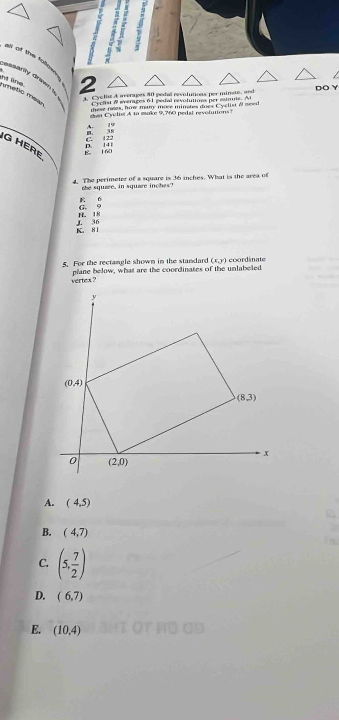 ll of the follow 
ssarity draw 
ht line. metic mean Cyclist B averages 61 pedal revolutions per minute. At
Cyclist A averages 80 pedal revolutions per minute, and DO Y
these rates, how many more minutes does Cyclist B need
than Cyclist A to make 9,760 pedal revolutions?
C. 122
G HERE E. 160
D. 1 41
4. The perimeter of a square is 36 inches. What is the area of
the square, in square inches?
E 6
G. 9
H. 18
J. 36
K. 81
5. For the rectangle shown in the standard (x,y) coordinate
plane below, what are the coordinates of the unlabeled
vertex?
A. (4,5)
B. (4,7)
C. (5, 7/2 )
D. (6,7)
E. (10,4)