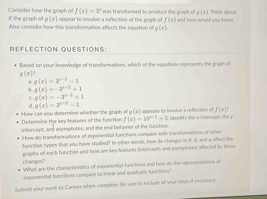 Consider how the graph of f(x)=3^x was transformed to produce the graph of g(x). Think about
if the graph of g(x) appear to involve a reflection of the graph of f(x) and how would you know.
Also consider how this transformation affects the equation of g(x). 
REFLECTION QUESTIONS:
Based on your knowledge of transformations, which of the equations represents the graph of
g(x) ?
a. g(x)=3^(x-2)-1
b. g(x)=-3^(x+2)+1
C. g(x)=-3^(x-2)+1
d. g(x)=3^(x+2)-1
How can you determine whether the graph of g(x) appears to involve a reflection of f(x) ?
Determine the key features of the function f(x)=10^(x+1)+5. Identify the x-intercept, the y -
intercept, any asymptotes, and the end behavior of the function.
How do transformations of exponential functions compare with transformations of other
function types that you have studied? In other words, how do changes in h, k, and a affect the
graphs of each function and how are key features (intercepts and asymptotes) affected by these
changes?
What are the characteristics of exponential functions and how do the representations of
exponential functions compare to linear and quadratic functions?
Submit your work to Canvas when complete. Be sure to include all your steps if necessary.