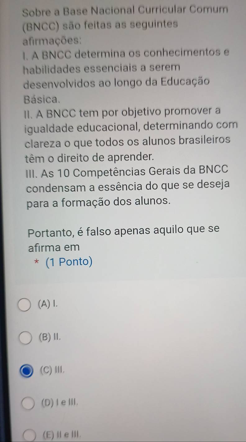 Sobre a Base Nacional Curricular Comum
(BNCC) são feitas as seguintes
afirmações:
1. A BNCC determina os conhecimentos e
habilidades essenciais a serem
desenvolvidos ao longo da Educação
Básica.
II. A BNCC tem por objetivo promover a
igualdade educacional, determinando com
clareza o que todos os alunos brasileiros
têm o direito de aprender.
III. As 10 Competências Gerais da BNCC
condensam a essência do que se deseja
para a formação dos alunos.
Portanto, é falso apenas aquilo que se
afırma em
* (1 Ponto)
(A) I.
(B)Ⅱ.
(C) Ⅲ.
(D)Ⅰ eⅢ.
(E)ⅡeⅢ.