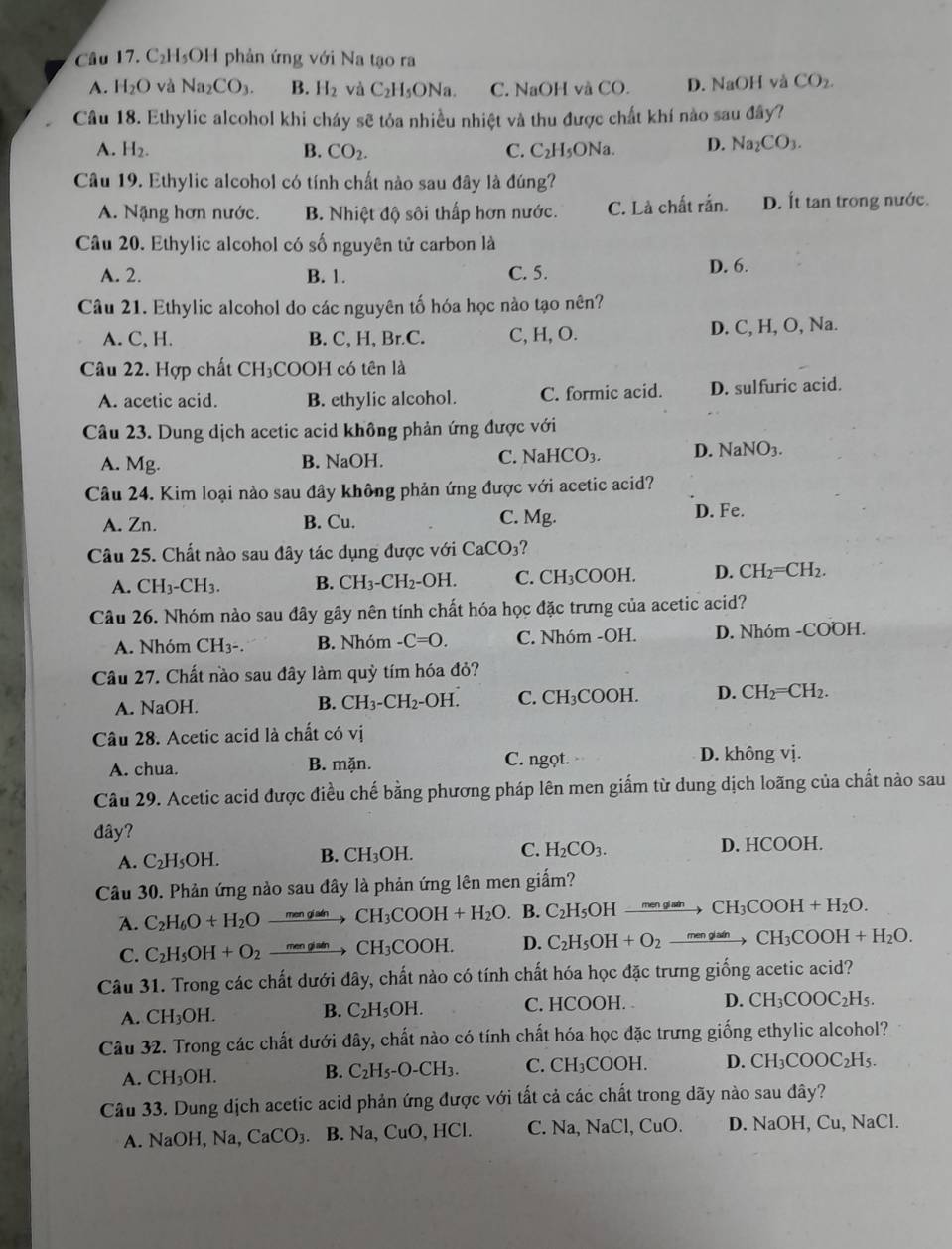 Câu 17.C_2H_5OH 1  phản ứng với Na tạo ra
A. H_2O và Na_2CO_3. B. H_2 và C_2H_5ONa C. NaOH và CO. D. NaOH và CO_2.
Câu 18. Ethylic alcohol khi cháy sẽ tỏa nhiều nhiệt và thu được chất khí nào sau đây?
A. H_2. B. CO_2. C. C₂ I_5 ONa. D. Na_2CO_3.
Câu 19. Ethylic alcohol có tính chất nào sau đây là đúng?
A. Nặng hơn nước. B. Nhiệt độ sôi thấp hơn nước. C. Là chất rắn. D. Ít tan trong nước.
Câu 20. Ethylic alcohol có số nguyên tử carbon là
A. 2. B. 1. C. 5.
D. 6.
Câu 21. Ethylic alcohol do các nguyên tố hóa học nào tạo nên?
A. C, H. B. C, H, Br.C. C, H, O. D. C, H, O, Na.
Câu 22. Hợp chất CH_3 COOH có tên là
A. acetic acid. B. ethylic alcohol. C. formic acid. D. sulfuric acid.
Câu 23. Dung dịch acetic acid không phản ứng được với
C.
A. Mg. B. NaOH. NaHCO_3 D. NaNO_3.
Câu 24. Kim loại nào sau đây không phản ứng được với acetic acid?
A. Zn. B. Cu. C. Mg. D. Fe.
Câu 25. Chất nào sau đây tác dụng được với CaCO_3
A. CH_3-CH_3. B. CH_3-CH_2-OH. C. CH₃COOH. D. CH_2=CH_2.
Câu 26. Nhóm nào sau đây gây nên tính chất hóa học đặc trưng của acetic acid?
A. Nhóm CH_3- B. Nhóm -C=O. C. Nhóm -OH. D. Nhóm -COOH.
Câu 27. Chất nào sau đây làm quỳ tím hóa đỏ?
A. NaOH. C. CH₃COOH. D. CH_2=CH_2.
B. CH_3-CH_2-OH.
Câu 28. Acetic acid là chất có vị
A. chua. B. mặn. C. ngọt. D. không vị.
Câu 29. Acetic acid được điều chế bằng phương pháp lên men giấm từ dung dịch loãng của chất nào sau
đây?
A. C_2H_5OH. B. CH_3OH. C. H_2CO_3. D. HCOOH.
Câu 30. Phản ứng nào sau đây là phản ứng lên men giấm?
A. C_2H_6O+H_2Oxrightarrow menglatn CH_3COOH+H_2O. B. C_2H_5OHxrightarrow menglainCH_3COOH+H_2O.
C. C_2H_5OH+O_2 xrightarrow mengiatn CH_3COOH. D. C_2H_5OH+O_2xrightarrow menglainCH_3COOH+H_2O.
Câu 31. Trong các chất dưới đây, chất nào có tính chất hóa học đặc trưng giống acetic acid?
A. CH_3OH. C. HCOOH. 4 CH_3COOC_2H_5.
B. C_2H_5OH.
Câu 32. Trong các chất dưới đây, chất nào có tính chất hóa học đặc trưng giống ethylic alcohol?
A. CH_3OH. C_2H_5-O-CH_3. C. CH_3COOH. D. CH_3COOC_2H_5.
B.
Câu 33. Dung dịch acetic acid phản ứng được với tất cả các chất trong dãy nào sau đây?
A. NaOH,Na, CaCO_3. B. Na, CuO, HCl. C. Na, NaC C1. CuO. D. NaOH,Cu,NaCl.