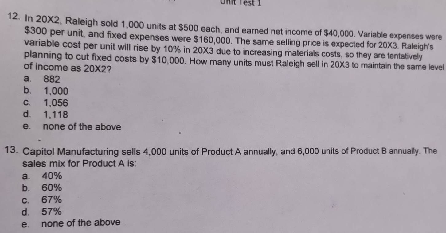 Onit Test 1
12. In 20X2, Raleigh sold 1,000 units at $500 each, and earned net income of $40,000. Variable expenses were
$300 per unit, and fixed expenses were $160,000. The same selling price is expected for 20X3. Raleigh's
variable cost per unit will rise by 10% in 20X3 due to increasing materials costs, so they are tentatively
planning to cut fixed costs by $10,000. How many units must Raleigh sell in 20X3 to maintain the same level
of income as 20X2?
a. 882
b. 1,000
c. 1,056
d. 1,118
e. none of the above
13. Capitol Manufacturing sells 4,000 units of Product A annually, and 6,000 units of Product B annually. The
sales mix for Product A is:
a. 40%
b. 60%
c. 67%
d. 57%
e. none of the above