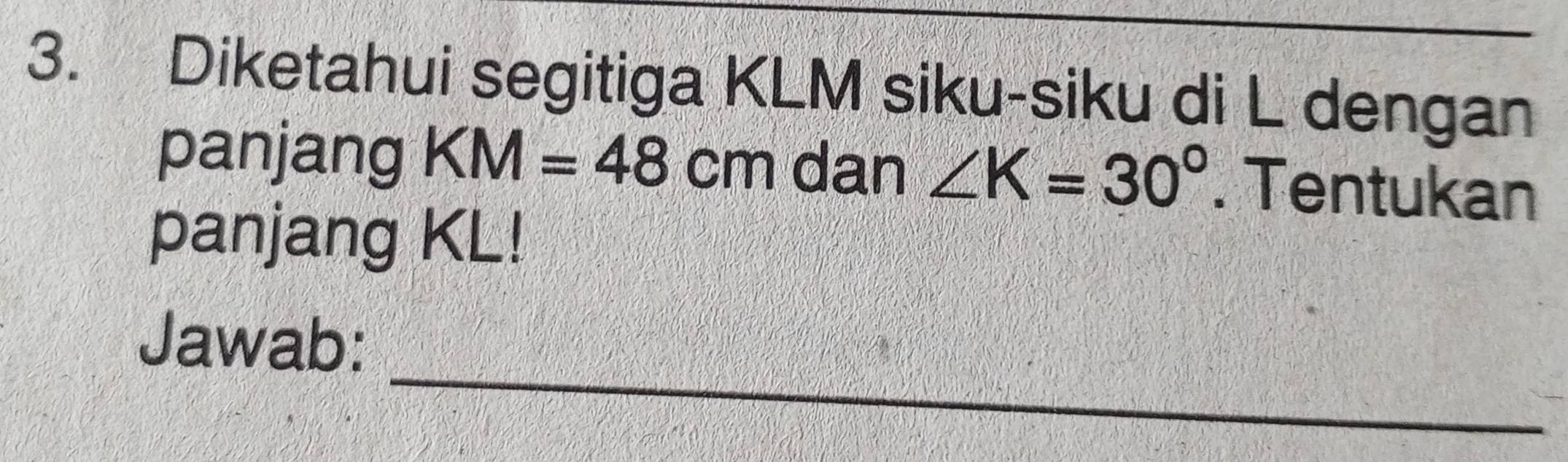 Diketahui segitiga KLM siku-siku di L dengan 
panjang KM=48cm dan ∠ K=30°. Tentukan 
panjang KL! 
_ 
Jawab: