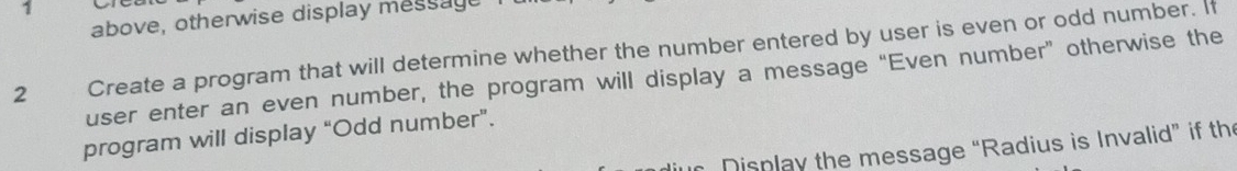 above, otherwise display message 
2 Create a program that will determine whether the number entered by user is even or odd number. If 
user enter an even number, the program will display a message “Even number” otherwise the 
program will display “Odd number”. 
* Display the message “Radius is Invalid” if the