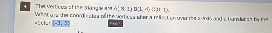 The vertices of the triangle are A(-3,1)B(1,4)C(0,1). 
What are the coordinates of the vertices after a reflection over the x-axis and a translation by the 
vector langle -3,5rangle Pago 4