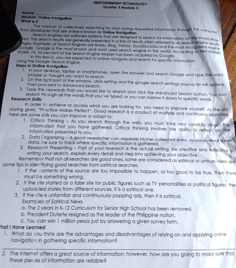 EMPOWERMENT TECHNOLOGY
Quarter 3 Module 3
Name:_
Module: Online Navigation
What is it
The manner of collectively searching for and saving requested information through the computer
from databanks that are online is known as Online NavIgatton.
Search engines are software systems that are designed to search for information on the World Wide
Yeb. The search results are generally presented in a line of results often referred to as search engine results
ages. Examples of Search Engines are Baidu, Bing, Yahoo, DuckDuckGo and the most recognized engine
Google. Google is the most known and most used search engine in the world. According to Net Market
Share, 74. 54 percent of the Search Engine Market has been acquired by Google.
In this lesson, you are expected to online navigate and search for specific information
using the Google Search Engine.
Steps in Online Navigation
1. In your desktop, laptop or smartphones, open the browser and search Google and type the word,
phrase or thought you want to search.
2. On the right part of the window, click setting and the google search settings pop-up list will appear.
Then proceed to Advanced Search.
3. Type the keywords that you would like to search and click the Advanced Search button. You can
search through all the words that you've typed, or you can narrow it down to specific words.
Research Skills
In order to achieve or access what you are looking for, you need to improve yourself. As the old
saying goes, "Practice Makes Perfect'. Good research is a product of multiple and continuous searches,
here are some skills you can improve or adapt to:
1. Critical Thinking - As you search through the web, you must think very carefully about the
information that you have gathered. Critical thinking involves the ability to reflect on the
information presented to you.
2. Data Organizing - A good researcher can organize his/her collected data. As you collect those 
data, be sure to track where specific information is gathered.
3. Research Presenting - Part of your research is the actual writing, be creative and reflective in
writing your search, explain every detail and step into achieving your objective.
Remember that not all searches are good ones, some are considered as satirical or untrue. Here are
some tips in identifying good searches from satirical searches.
1. If the contents of the source are too impossible to happen, or too good to be true, then there
must be something wrong.
2. If the site started as a false site for public figures such as TV personalities or political figures, the
uploaded stories from different sources, it is a satirical one.
3. If the site is unfamiliar and continuously popping ads, then it is satirical.
Examples of Satirical News
a. The 2 years in K-12 Curriculum for Senior High School has been removed.
b. President Duterte resigned as the leader of the Philippine nation.
c. You can win 1 million pesos just by answering a given survey form.
hat I Have Learned
1. What do you think are the advantages and disadvantages of relying on and applying online
navigation in gathering specific information?
_
2. The internet offers a great source of information; however, how are you going to make sure that
these pieces of information are reliable?