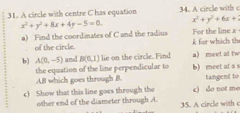 A circle with centre C has equation 34. A circle with c
x^2+y^2+8x+4y-5=0.
x^2+y^2+6x+2
a) Find the coordinates of C and the radius For the line x·
of the circle. k for which th 
b) A(0,-5) and B(0,1) lie on the circle. Find a) meet at tw 
the equation of the line perpendicular to b) meet at a s 
AB which goes through B. tangent to 
c) Show that this line goes through the c) do not me 
other end of the diameter through A. 
35. A circle with c