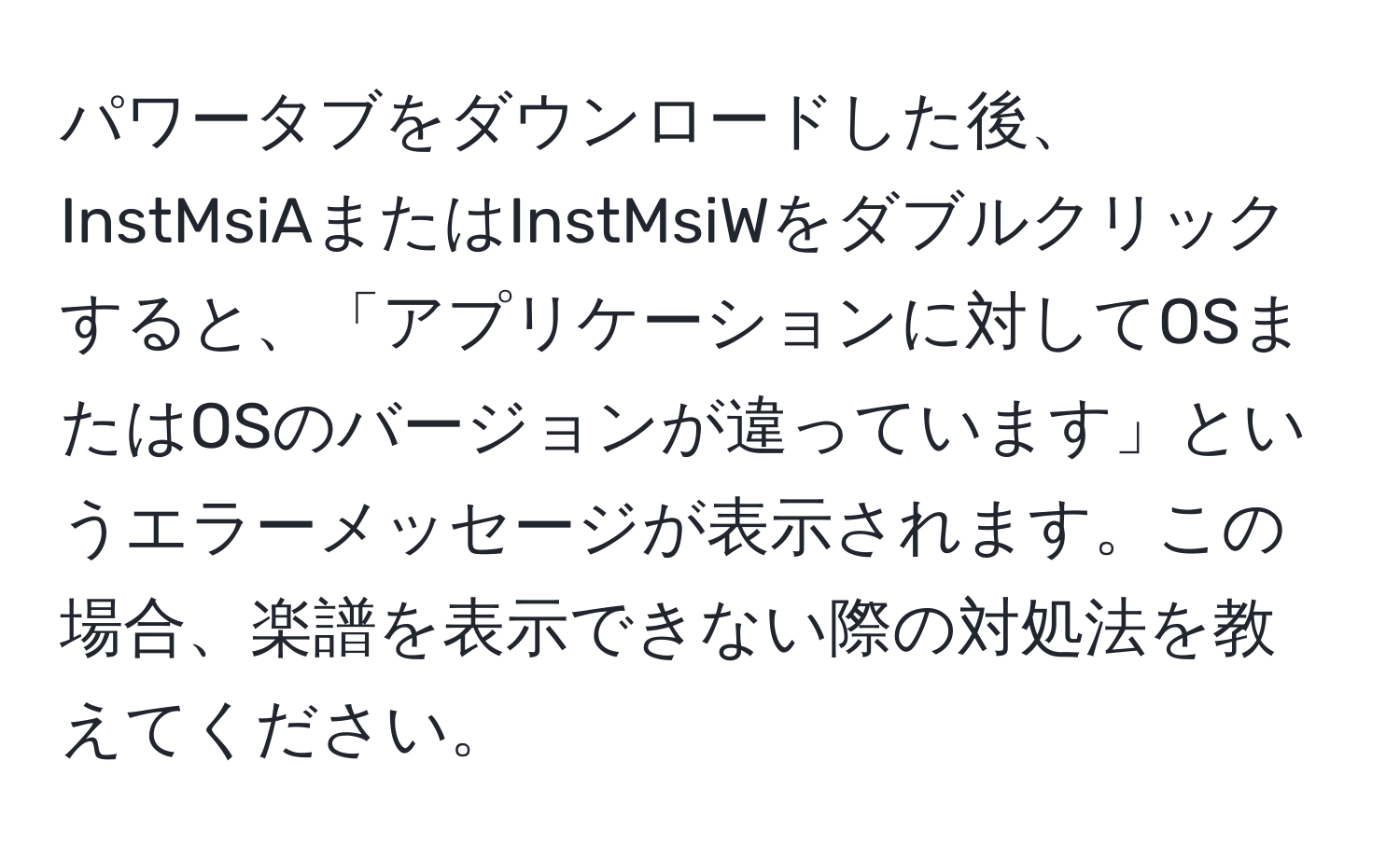 パワータブをダウンロードした後、InstMsiAまたはInstMsiWをダブルクリックすると、「アプリケーションに対してOSまたはOSのバージョンが違っています」というエラーメッセージが表示されます。この場合、楽譜を表示できない際の対処法を教えてください。