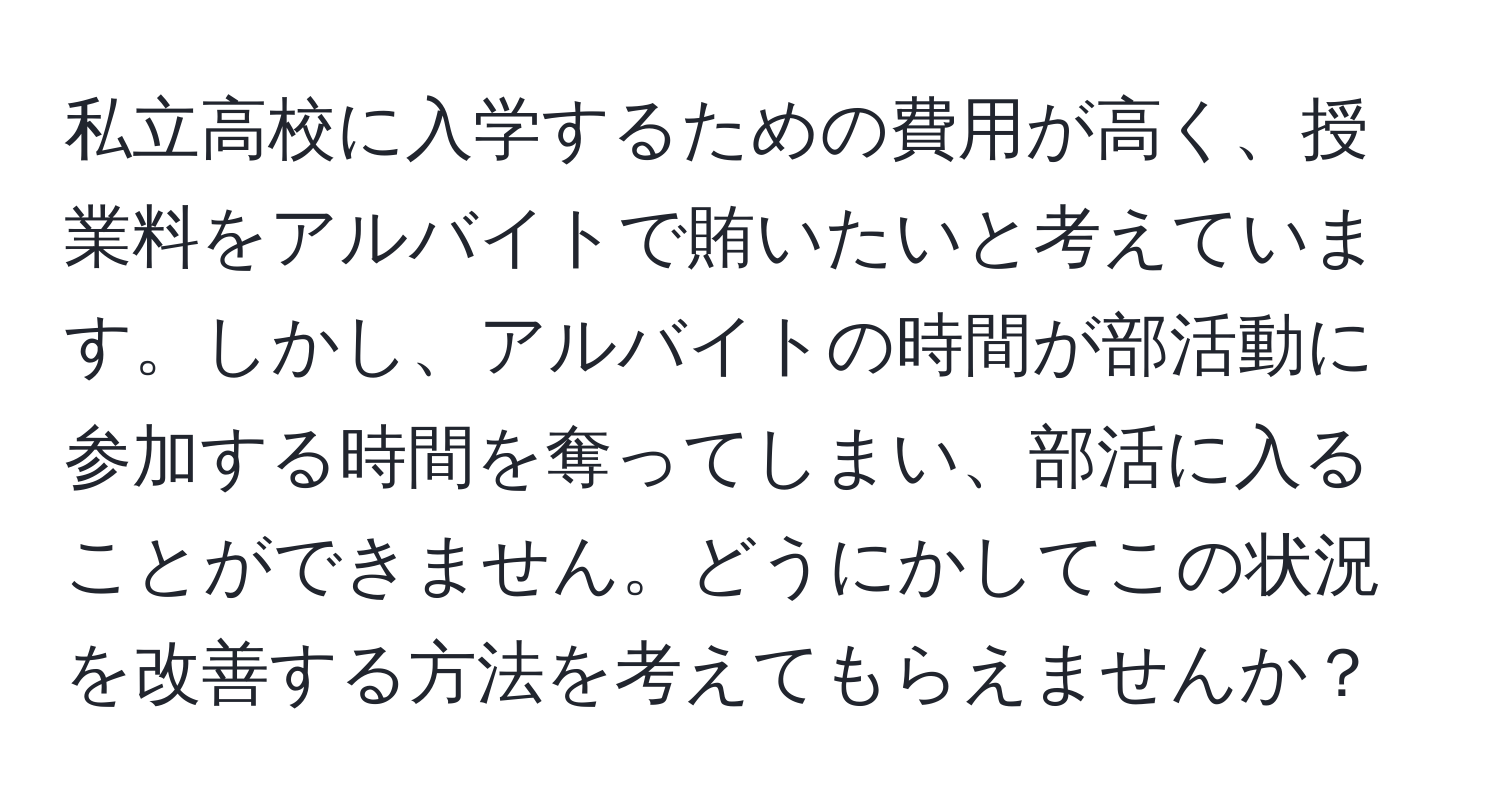 私立高校に入学するための費用が高く、授業料をアルバイトで賄いたいと考えています。しかし、アルバイトの時間が部活動に参加する時間を奪ってしまい、部活に入ることができません。どうにかしてこの状況を改善する方法を考えてもらえませんか？