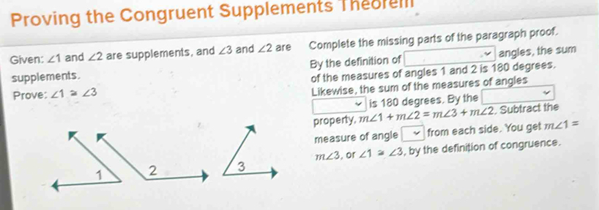 Proving the Congruent Supplements Theorelll 
Given: ∠ 1 and ∠ 2 are supplements, and ∠ 3 and ∠ 2 are Complete the missing parts of the paragraph proof. 
supplements. By the definition of angles, the sum 
of the measures of angles 1 and 2 is 180 degrees. 
Prove: ∠ 1≌ ∠ 3
Likewise, the sum of the measures of angles 
is 180 degrees. By the 
property, m∠ 1+m∠ 2=m∠ 3+m∠ 2. Subtract the 
measure of angle ~ from each side. You get m∠ 1=
m∠ 3 , or ∠ 1≌ ∠ 3 , by the definition of congruence.