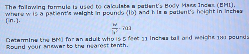 The following formula is used to calculate a patient's Body Mass Index (BMI), 
where w is a patient’s weight in pounds (Ib) and h is a patient's height in inches
(in.).
 W/h^2 · 703
Determine the BMI for an adult who is 5 feet 11 inches tall and weighs 180 pounds
Round your answer to the nearest tenth.