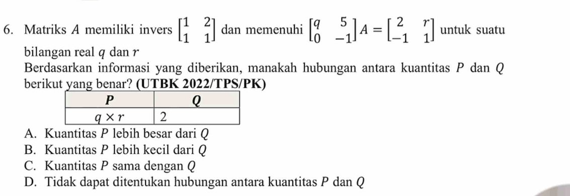 Matriks A memiliki invers beginbmatrix 1&2 1&1endbmatrix dan memenuhi beginbmatrix q&5 0&-1endbmatrix A=beginbmatrix 2&r -1&1endbmatrix untuk suatu
bilangan real q dan r
Berdasarkan informasi yang diberikan, manakah hubungan antara kuantitas P dan Q
berikut yang benar? (UTBK 2022/TPS/PK)
A. Kuantitas P lebih besar dari Q
B. Kuantitas P lebih kecil dari Q
C. Kuantitas P sama dengan Q
D. Tidak dapat ditentukan hubungan antara kuantitas P dan Q