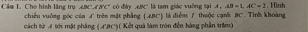 Cho hình lăng trụ ABC. A'B'C ' có đáy ABC là tam giác vuông tại A , AB=1, AC=2. Hình 
chiếu vuông góc của A' trên mặt phẳng (ABC) là điểm 1 thuộc cạnh BC. Tính khoảng 
cách từ A tới mặt phẳng (A'BC)( Kết quả làm tròn đến hàng phần trăm)