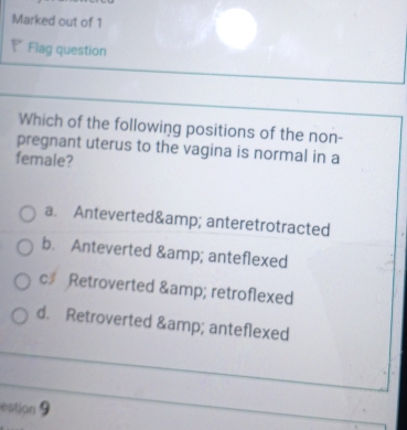 Marked out of 1
◤ Flag question
Which of the following positions of the non-
pregnant uterus to the vagina is normal in a
female?
a. Anteverted& amp; anteretrotracted
b. Anteverted & amp; anteflexed
c# Retroverted & retroflexed
d. Retroverted & anteflexed
estion 9