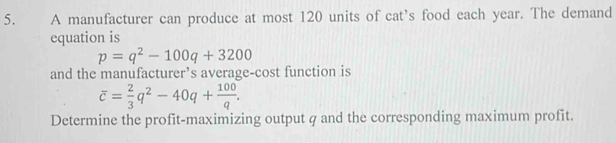 A manufacturer can produce at most 120 units of cat’s food each year. The demand 
equation is
p=q^2-100q+3200
and the manufacturer’s average-cost function is
overline c= 2/3 q^2-40q+ 100/q . 
Determine the profit-maximizing output q and the corresponding maximum profit.