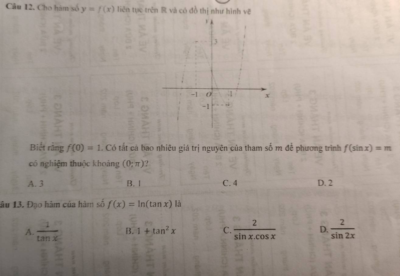 Cho hàm số y=f(x) liên tục trên R và có đồ thị như hình vẽ
Biết rằng f(0)=1. Có tất cả bao nhiêu giá trị nguyên của tham số m để phương trình f(sin x)=m
có nghiệm thuộc khoảng (0;π ) 2
A. 3 B. 1 C. 4 D. 2
lâu 13. Đạo hàm của hàm số f(x)=ln (tan x) là
A.  1/tan x   2/sin x.cos x  D.  2/sin 2x 
B. 1+tan^2x C.