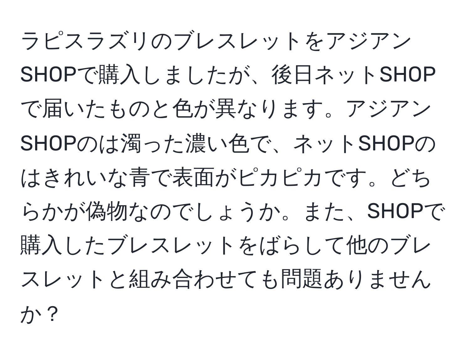 ラピスラズリのブレスレットをアジアンSHOPで購入しましたが、後日ネットSHOPで届いたものと色が異なります。アジアンSHOPのは濁った濃い色で、ネットSHOPのはきれいな青で表面がピカピカです。どちらかが偽物なのでしょうか。また、SHOPで購入したブレスレットをばらして他のブレスレットと組み合わせても問題ありませんか？