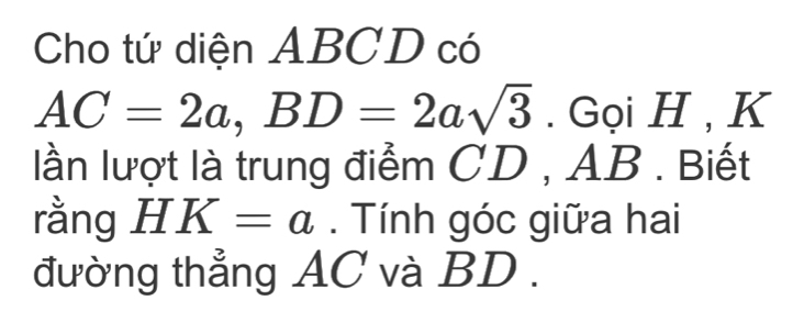 Cho tứ diện ABCD có
AC=2a, BD=2asqrt(3). Gọi H , K
lần lượt là trung điểm CD , AB. Biết 
rằng H K=a. Tính góc giữa hai 
đường thẳng AC và BD.