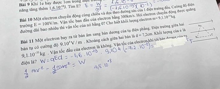 Khi 1e bay được 1cm trong điện lu 
năng tǎng thêm 1,6.10^(-18)J. Tim E? 
g được quãng 
Bài 10 Một electron chuyển động cùng chiều và dọc theo đường sức của 1 điện trường đều. Cường độ điện 
trường E=100V/m. Vận tốc ban đầu của electron bằng 300km/s. Hỏi elect m=9,1.10^(-31)kg
đường dài bao nhiêu thì vận tốc của nó bằng 0? Cho biết khối lượng electron 
Bài 11 Một electron bay ra từ bản âm sang bản dương của tụ điện phẳng. Điện trường giữa hai 
bản tụ có cường độ 9.10^4V/m. Khoảng cách giữa hai bản là d=7,2cm. Khối lượng của e là
9,1.10^(-31)kg. Vận tốc đầu của electron là không. Vận tốc của electron khi tới bản dươmg của tự 
sC 
điện là?