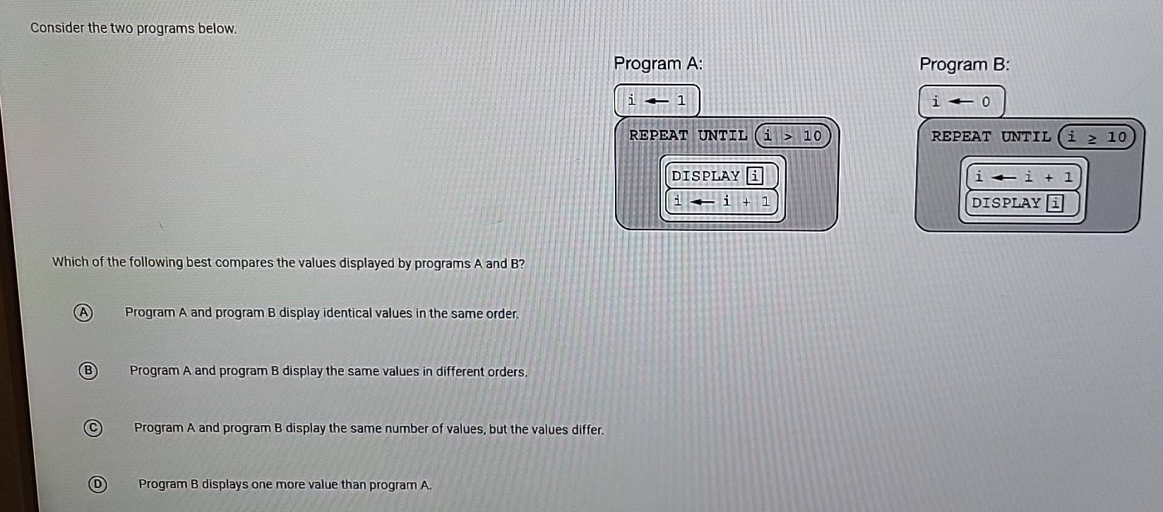 Consider the two programs below.
Program A: Program B:
i 1
i
REPEAT UNTIL i>10 REPEAT UNTIL i≥ 10
DISPLAY i
iarrow i+1
i+i+1 DISPLAY
Which of the following best compares the values displayed by programs A and B?
Program A and program B display identical values in the same order.
Program A and program B display the same values in different orders.
Program A and program B display the same number of values, but the values differ.
Program B displays one more value than program A.