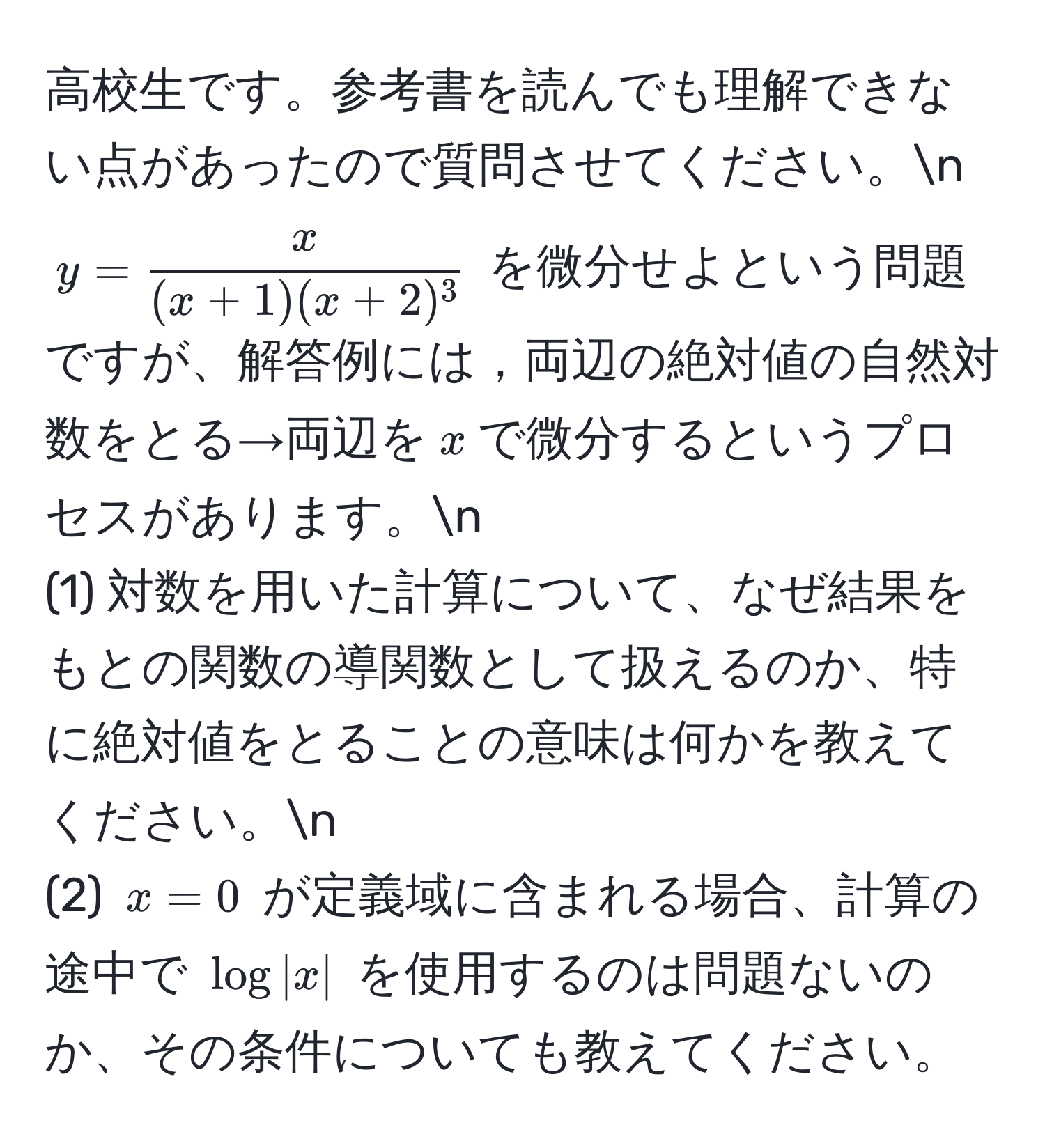 高校生です。参考書を読んでも理解できない点があったので質問させてください。n
$y =  x/(x+1)(x+2)^3 $ を微分せよという問題ですが、解答例には，両辺の絶対値の自然対数をとる→両辺を$x$で微分するというプロセスがあります。n
(1) 対数を用いた計算について、なぜ結果をもとの関数の導関数として扱えるのか、特に絶対値をとることの意味は何かを教えてください。n
(2) $x=0$ が定義域に含まれる場合、計算の途中で $log|x|$ を使用するのは問題ないのか、その条件についても教えてください。