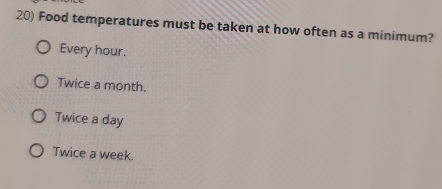 Food temperatures must be taken at how often as a minimum?
Every hour.
Twice a month.
Twice a day
Twice a week.
