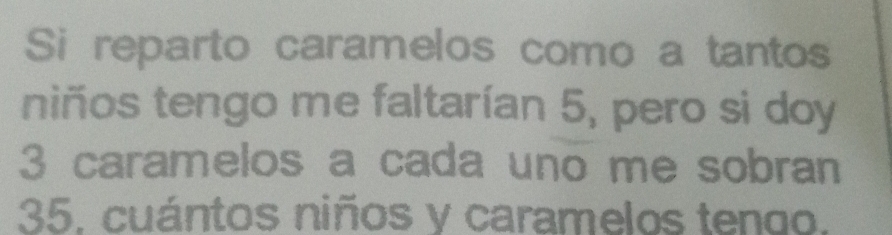 Si reparto caramelos como a tantos 
niños tengo me faltarían 5, pero si doy
3 caramelos a cada uno me sobran
35. cuántos niños y caramelos tengo.